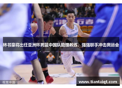 林书豪将出任亚洲杯男篮中国队助理教练，强强联手冲击奥运会